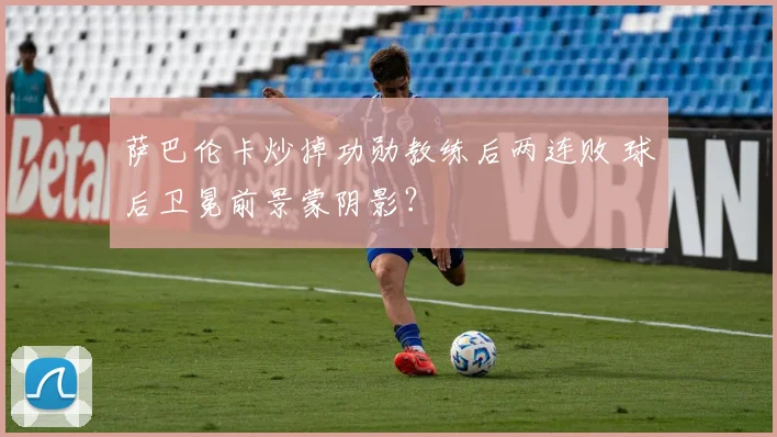 萨巴伦卡炒掉功勋教练后两连败 球后卫冕前景蒙阴影？