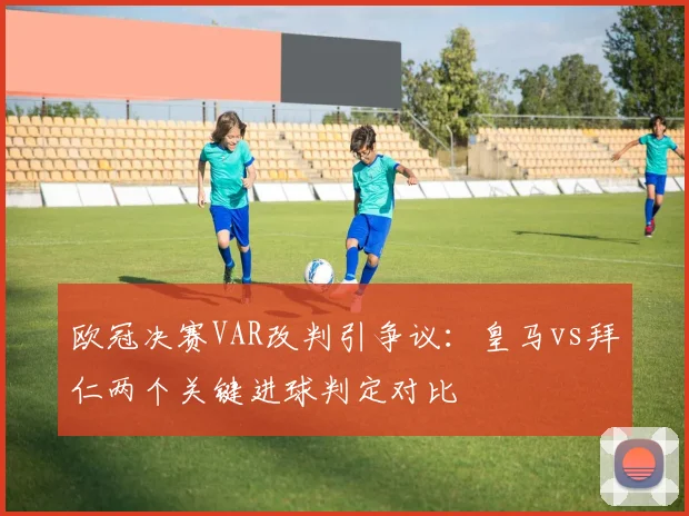 欧冠决赛VAR改判引争议：皇马vs拜仁两个关键进球判定对比